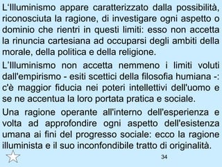 L‘Illuminismo appare caratterizzato dalla possibilità,
riconosciuta la ragione, di investigare ogni aspetto o
dominio che rientri in questi limiti: esso non accetta
la rinuncia cartesiana ad occuparsi degli ambiti della
morale, della politica e della religione.
L’Illuminismo non accetta nemmeno i limiti voluti
dall'empirismo - esiti scettici della filosofia humiana -:
c'è maggior fiducia nei poteri intellettivi dell'uomo e
se ne accentua la loro portata pratica e sociale.
Una ragione operante all'interno dell'esperienza e
volta ad approfondire ogni aspetto dell'esistenza
umana ai fini del progresso sociale: ecco la ragione
illuminista e il suo inconfondibile tratto di originalità.
                                          34
 