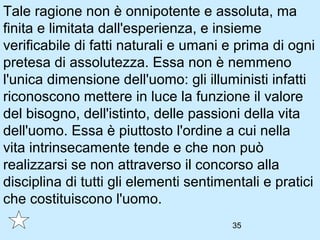 Tale ragione non è onnipotente e assoluta, ma
finita e limitata dall'esperienza, e insieme
verificabile di fatti naturali e umani e prima di ogni
pretesa di assolutezza. Essa non è nemmeno
l'unica dimensione dell'uomo: gli illuministi infatti
riconoscono mettere in luce la funzione il valore
del bisogno, dell'istinto, delle passioni della vita
dell'uomo. Essa è piuttosto l'ordine a cui nella
vita intrinsecamente tende e che non può
realizzarsi se non attraverso il concorso alla
disciplina di tutti gli elementi sentimentali e pratici
che costituiscono l'uomo.
                                        35
 