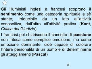 Gli illuministi inglesi e francesi scoprono il
sentimento come una categoria spirituale a sè
stante, irriducibile da un lato all'attività
conoscitiva, dall'altro all'attività pratica (Kant,
Critica del Giudizio)
I francesi poi chiariscono il concetto di passione
non intesa come semplice emozione, ma come
emozione dominante, cioè capace di colorare
l'intera personalità di un uomo e di determinarne
gli atteggiamenti (Pascal)

                                     36
 
