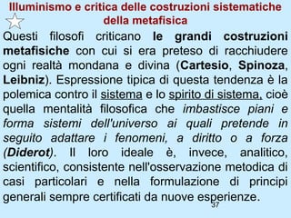Illuminismo e critica delle costruzioni sistematiche
                   della metafisica
Questi filosofi criticano le grandi costruzioni
metafisiche con cui si era preteso di racchiudere
ogni realtà mondana e divina (Cartesio, Spinoza,
Leibniz). Espressione tipica di questa tendenza è la
polemica contro il sistema e lo spirito di sistema, cioè
quella mentalità filosofica che imbastisce piani e
forma sistemi dell'universo ai quali pretende in
seguito adattare i fenomeni, a diritto o a forza
(Diderot). Il loro ideale è, invece, analitico,
scientifico, consistente nell'osservazione metodica di
casi particolari e nella formulazione di principi
generali sempre certificati da nuove esperienze.
                                        37
 