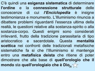 C'è quindi una esigenza sistematica di determinare
l'ordine e la connessione strutturale delle
conoscenze di cui l‘Enciclopedia è insigne
testimonianza e monumento. L’Illuminismo rinuncia a
dibattere problemi riguardanti l'essenza ultima della
realtà, le questioni relative alla sostanza-spirito o alla
sostanza-corpo. Questi enigmi sono considerati
irrilevanti, frutto della tradizione parassitaria di tipo
aristocratico e sacerdotale. Questa mentalità
scettica nei confronti delle tradizionali metafisiche
sistematiche fa si che l‘Illuminismo si mantenga
entro una metafisica deista che ritiene di poter
dimostrare che alla base di quell'orologio che il
mondo sta quell'orologiaio che è Dio38    .
 
