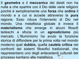 Il geometra e il meccanico dei deisti non ha
nulla a che spartire con il Dio delle varie religioni
poiché è semplicemente una forza che ordina il
mondo e a cui si accede attraverso la pura
ragione. Esso riduce l'intervento di Dio nel
mondo. Una metafisica globale è invece il
materialismo che emerge in alcuni filosofi
tedeschi e sfocia in un agnosticismo più
marcato. L’Illuminismo ha avuto la funzione
storica di diffondere per la prima volta nel mondo
moderno quel dubbio, quella cautela critica nei
confronti dei sistemi filosofici tradizionali, che
rappresentano uno degli antecedenti culturali del
                                      39
processo kantiano alla metafisica.
 