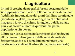 L’agricoltura
I ritmi di crescita demografici furono sostenuti dallo
sviluppo agricolo: rilancio della coltivazione dei cereali
(redditizi), importazione dei grani dall’Europa orientale
(servitù della gleba), rotazione agraria che eliminò il
maggese a favore di colture foraggiere o della patata,
grazie al prezzo minore di quest’ultima per la
popolazione più povera.
L’Europa riuscì a sostenere la richiesta di cibo dovuta
all’incremento demografico della seconda metà del
Settecento, anche se i contadini mantennero una
condizione sociale molto dura (fame, carestie e peste).

                                           4
 