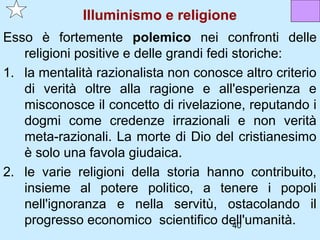 Illuminismo e religione
Esso è fortemente polemico nei confronti delle
   religioni positive e delle grandi fedi storiche:
1. la mentalità razionalista non conosce altro criterio
   di verità oltre alla ragione e all'esperienza e
   misconosce il concetto di rivelazione, reputando i
   dogmi come credenze irrazionali e non verità
   meta-razionali. La morte di Dio del cristianesimo
   è solo una favola giudaica.
2. le varie religioni della storia hanno contribuito,
   insieme al potere politico, a tenere i popoli
   nell'ignoranza e nella servitù, ostacolando il
   progresso economico scientifico dell'umanità.
                                          40
 