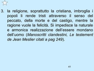 3. la religione, soprattutto la cristiana, imbroglia i
   popoli li rende tristi attraverso il senso del
   peccato, della morte e del castigo, mentre la
   ragione vuole la felicità. Si impedisce la naturale
   e armonica realizzazione dell’essere mondano
   dell’uomo (Manoscritti clandestini, Le testement
   de Jean Meslier citati a pag 249).




                                       41
 