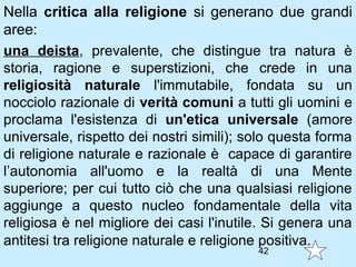 Nella critica alla religione si generano due grandi
aree:
una deista, prevalente, che distingue tra natura è
storia, ragione e superstizioni, che crede in una
religiosità naturale l'immutabile, fondata su un
nocciolo razionale di verità comuni a tutti gli uomini e
proclama l'esistenza di un'etica universale (amore
universale, rispetto dei nostri simili); solo questa forma
di religione naturale e razionale è capace di garantire
l’autonomia all'uomo e la realtà di una Mente
superiore; per cui tutto ciò che una qualsiasi religione
aggiunge a questo nucleo fondamentale della vita
religiosa è nel migliore dei casi l'inutile. Si genera una
antitesi tra religione naturale e religione positiva.
                                          42
 