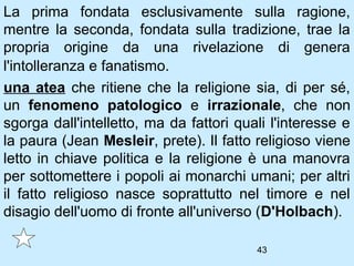 La prima fondata esclusivamente sulla ragione,
mentre la seconda, fondata sulla tradizione, trae la
propria origine da una rivelazione di genera
l'intolleranza e fanatismo.
una atea che ritiene che la religione sia, di per sé,
un fenomeno patologico e irrazionale, che non
sgorga dall'intelletto, ma da fattori quali l'interesse e
la paura (Jean Mesleir, prete). Il fatto religioso viene
letto in chiave politica e la religione è una manovra
per sottomettere i popoli ai monarchi umani; per altri
il fatto religioso nasce soprattutto nel timore e nel
disagio dell'uomo di fronte all'universo (D'Holbach).

                                         43
 