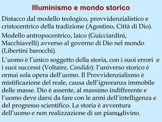 Illuminismo e mondo storico
Distacco dal modello teologico, provvidenzialistico e
cristocentrico della tradizione (Agostino, Città di Dio).
Modello antropocentrico, laico (Guicciardini,
Macchiavelli) avverso al governo di Dio nel mondo
(Libertini barocchi).
L’uomo è l’unico soggetto della storia, con i suoi errori e
i suoi successi (Voltaire, Candido): l’universo storico è
ormai sola opera dell’uomo. Il Provvidenzialismo è
mistificazione del reale, causa dell’ignoranza immobile
delle masse. Dio è assente, al massimo indifferente e
l’uomo deve darsi da fare con le armi dell’intelligenza e
del progresso scientifico. La storia è avventura
dell’uomo e non realizzazione di un piano divino.
                                             45
 
