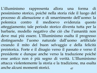 L’illuminismo rappresenta allora una forma di
pessimismo storico, poiché nella storia ride il luogo del
processo di alienazione e di smarrimento dell’uomo: la
polemica contro il medioevo evidenzia questo
atteggiamento; tale periodo storico diventa tutta per la
barbarie, modello negativo che ciò che l’umanità non
deve mai più essere. L’Illuminismo esalta il progresso
distinguendo l’uomo naturale dall’uomo artificiale
creando il mito del buon selvaggio e della felicità
preistorica. Forte e il disagio verso il passato e verso il
presidente e dunque anche verso la traduzione poiché
esse antico non è più segno di verità. L’Illuminismo
attacca violentemente la storia e la tradizione, ma esalta
anche alcuni momenti storici.              47
 
