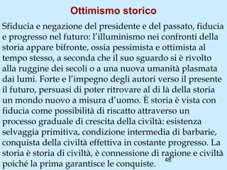 Ottimismo storico
Sfiducia e negazione del presidente e del passato, fiducia
e progresso nel futuro: l’illuminismo nei confronti della
storia appare bifronte, ossia pessimista e ottimista al
tempo stesso, a seconda che il suo sguardo si è rivolto
alla ruggine dei secoli o a una nuova umanità plasmata
dai lumi. Forte e l’impegno degli autori verso il presente
il futuro, persuasi di poter ritrovare al di là della storia
un mondo nuovo a misura d’uomo. È storia è vista con
fiducia come possibilità di riscatto attraverso un
processo graduale di crescita della civiltà: esistenza
selvaggia primitiva, condizione intermedia di barbarie,
conquista della civiltà effettiva in costante progresso. La
storia è storia di civiltà, è connessione di ragione e civiltà
                                              48
poiché la prima garantisce le conquiste.
 