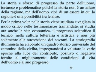 La storia e sforzo di progresso da parte dell’uomo,
tortuoso e problematico poiché la storia non è un affare
della ragione, ma dell’uomo, cioè di un essere in cui la
ragione è una possibilità fra le altre.
Per la prima volta nella storia viene studiata e vagliata in
modo critico nelle testimonianze tramandate: si studia
ora anche la vita economica, il progresso scientifico il
tecnico, nella cultura letteraria e artistica e non più
solamente alla successione dei sovrani. La storiografia
illuminista ha elaborato un quadro storico universale del
cammino della civiltà, impegnandosi a valutare le varie
epoche alla luce del contributo, positivo o negativo
fornito al miglioramento delle condizioni di vita
dell’uomo e al suo progresso.
                                           49
 