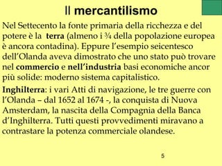 Il mercantilismo
Nel Settecento la fonte primaria della ricchezza e del
potere è la terra (almeno i ¾ della popolazione europea
è ancora contadina). Eppure l’esempio seicentesco
dell’Olanda aveva dimostrato che uno stato può trovare
nel commercio e nell’industria basi economiche ancor
più solide: moderno sistema capitalistico.
Inghilterra: i vari Atti di navigazione, le tre guerre con
l’Olanda – dal 1652 al 1674 -, la conquista di Nuova
Amsterdam, la nascita della Compagnia della Banca
d’Inghilterra. Tutti questi provvedimenti miravano a
contrastare la potenza commerciale olandese.

                                           5
 