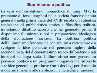 Illuminismo e politica
La crisi dell’assolutismo monarchico di Luigi XIV, la
pressione di forze borghesi nella società francese hanno
generato nella prima metà del XVIII secolo un’autentica
esplosione di pubblicistica storica e filosofico politica,
innestando dibattito acceso che ha generato prima il
dispotismo illuminato e poi la preparazione ideologica
della rivoluzione francese. La dottrina politica
dell’illuminismo francese ha contribuito a recuperare e a
svolgere le idee generate nel pensiero inglese della
seconda metà del diciassettesimo secolo diffondendo tali
impegni su larga scala. L’Illuminismo non genera un
pensiero politico e un programma organici ma furono le
sue idee generali a produrre frutti decisivi per il mondo
                                          50
moderno (insieme alle rivoluzioni americana e francese).
 