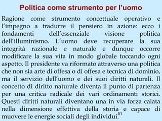 Politica come strumento per l’uomo
Ragione come strumento concettuale operativo e
l’impegno a tradurre il pensiero in azione: ecco i
fondamenti        dell’essenziale       visione      politica
dell’illuminismo. L’uomo deve recuperare la sua
integrità razionale e naturale e dunque occorre
modificare la sua vita in modo globale toccando ogni
aspetto. Il presidente va riformato attraverso una politica
che non sia arte di offesa o di offesa e tecnica di dominio,
ma il servizio dell’uomo e dei suoi diritti naturali. Il
concetto di diritto naturale diventa il punto di partenza
per una critica radicale dei vari ordinamenti storici.
Questi diritti naturali diventano una in via forza calata
nella dimensione effettiva della storia e capace di
                                             51
muovere le energie sociali degli individui.
 