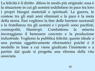 La felicità è il diritto difeso in modo più originale: essa è
la situazione in cui gli uomini soddisfano in pace tra loro
i propri bisogni materiali e spirituali. La guerra, le
contese tra gli stati anni eliminati e la pace è la meta
della storia. Essi vogliono la fine delle barriere nazionali
e la fratellanza tra gli uomini e i popoli: sono pacifisti,
cosmopoliti, filantropi. Combattono la miseria
incoraggiano il benessere concreto e la produzione
industriale. Vogliono la pubblica felicità: questo ideale a
una portata oggettivamente riformatrici poiché è il
modello in base a cui viene giudicato l’insistente e a
partire dal quale si progetta una riforma della vita
associata.

                                            52
 