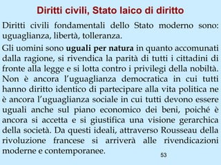 Diritti civili, Stato laico di diritto
Diritti civili fondamentali dello Stato moderno sono:
uguaglianza, libertà, tolleranza.
Gli uomini sono uguali per natura in quanto accomunati
dalla ragione, si rivendica la parità di tutti i cittadini di
fronte alla legge e si lotta contro i privilegi della nobiltà.
Non è ancora l’uguaglianza democratica in cui tutti
hanno diritto identico di partecipare alla vita politica ne
è ancora l’uguaglianza sociale in cui tutti devono essere
uguali anche sul piano economico dei beni, poiché è
ancora si accetta e si giustifica una visione gerarchica
della società. Da questi ideali, attraverso Rousseau della
rivoluzione francese si arriverà alle rivendicazioni
moderne e contemporanee.                     53
 