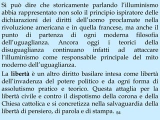 Si può dire che storicamente parlando l’illuminismo
abbia rappresentato non solo il principio ispiratore delle
dichiarazioni dei diritti dell’uomo proclamate nella
rivoluzione americana e in quella francese, ma anche il
punto di partenza di ogni moderna filosofia
dell’uguaglianza. Ancora oggi i teorici della
disuguaglianza continuano infatti ad attaccare
l’illuminismo come responsabile principale del mito
moderno dell’uguaglianza.
La libertà è un altro diritto basilare intesa come libertà
dell’invadenza del potere politico e da ogni forma di
assolutismo pratico e teorico. Questa attaglia per la
libertà civile e contro il dispotismo della corona e della
Chiesa cattolica e si concretizza nella salvaguardia della
libertà di pensiero, di parola e di stampa. 54
 