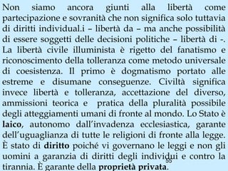 Non siamo ancora giunti alla libertà come
partecipazione e sovranità che non significa solo tuttavia
di diritti individual.i – libertà da – ma anche possibilità
di essere soggetti delle decisioni politiche – libertà di -.
La libertà civile illuminista è rigetto del fanatismo e
riconoscimento della tolleranza come metodo universale
di coesistenza. Il primo è dogmatismo portato alle
estreme e disumane conseguenze. Civiltà significa
invece libertà e tolleranza, accettazione del diverso,
ammissioni teorica e pratica della pluralità possibile
degli atteggiamenti umani di fronte al mondo. Lo Stato è
laico, autonomo dall’invadenza ecclesiastica, garante
dell’uguaglianza di tutte le religioni di fronte alla legge.
È stato di diritto poiché vi governano le leggi e non gli
uomini a garanzia di diritti degli individui e contro la
                                            55
tirannia. È garante della proprietà privata.
 