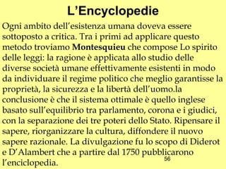 L’Encyclopedie
Ogni ambito dell’esistenza umana doveva essere
sottoposto a critica. Tra i primi ad applicare questo
metodo troviamo Montesquieu che compose Lo spirito
delle leggi: la ragione è applicata allo studio delle
diverse società umane effettivamente esistenti in modo
da individuare il regime politico che meglio garantisse la
proprietà, la sicurezza e la libertà dell’uomo.la
conclusione è che il sistema ottimale è quello inglese
basato sull’equilibrio tra parlamento, corona e i giudici,
con la separazione dei tre poteri dello Stato. Ripensare il
sapere, riorganizzare la cultura, diffondere il nuovo
sapere razionale. La divulgazione fu lo scopo di Diderot
e D’Alambert che a partire dal 1750 pubblicarono
                                             56
l’enciclopedia.
 