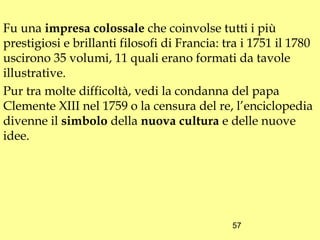 Fu una impresa colossale che coinvolse tutti i più
prestigiosi e brillanti filosofi di Francia: tra i 1751 il 1780
uscirono 35 volumi, 11 quali erano formati da tavole
illustrative.
Pur tra molte difficoltà, vedi la condanna del papa
Clemente XIII nel 1759 o la censura del re, l’enciclopedia
divenne il simbolo della nuova cultura e delle nuove
idee.




                                              57
 
