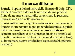 Il mercantilismo
Francia: l’opera del ministro delle finanze di Luigi XIV,
Colbert puntava a dotare la nazione di una potente
flotta da guerra e mercantile, confermare la presenza
francese in Asia e nelle Americhe.
Il mercantilismo che egli instaurò voleva trasformare la
Francia in un potente regno ponendo lo stato alla guida
delle trasformazioni economiche: protezionismo
economico realizzato con il protezionismo doganale al
fine di rilanciare le produzioni nazionali (panni di lana),
di impiantare nuove produzioni (seta, specchi, merletti
ricamati).

                                           6
 