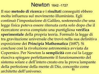 Newton 1642 -1727
Il suo metodo di ricerca e i risultati conseguiti ebbero
molta influenza sul movimento illuminista. Egli
continuò l’impostazione di Galileo, sostenendo che una
legge fisica poteva essere ritenuta certa solo dopo che il
ricercatore aveva compiuto una puntigliosa verifica
sperimentale della propria teoria. Formulò la legge di
tra gravitazione universale che trovò nella sua definitiva
esposizione dei Principia Mathematica (1687). Si
concluse così la rivoluzione astronomica avviata da
Copernico. Per Newton la semplicità con cui la Legge
riusciva spiegare perfettamente il funzionamento del
sistema solare e dell’intero creato era la prova lampante
della perfezione della mente di Dio, concepito come
                                             60
architetto dell’universo.
 