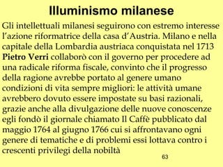 Illuminismo milanese
Gli intellettuali milanesi seguirono con estremo interesse
l’azione riformatrice della casa d’Austria. Milano e nella
capitale della Lombardia austriaca conquistata nel 1713
Pietro Verri collaborò con il governo per procedere ad
una radicale riforma fiscale, convinto che il progresso
della ragione avrebbe portato al genere umano
condizioni di vita sempre migliori: le attività umane
avrebbero dovuto essere impostate su basi razionali,
grazie anche alla divulgazione delle nuove conoscenze
egli fondò il giornale chiamato Il Caffè pubblicato dal
maggio 1764 al giugno 1766 cui si affrontavano ogni
genere di tematiche e di problemi essi lottava contro i
crescenti privilegi della nobiltà
                                          63
 