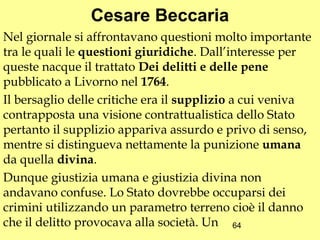 Cesare Beccaria
Nel giornale si affrontavano questioni molto importante
tra le quali le questioni giuridiche. Dall’interesse per
queste nacque il trattato Dei delitti e delle pene
pubblicato a Livorno nel 1764.
Il bersaglio delle critiche era il supplizio a cui veniva
contrapposta una visione contrattualistica dello Stato
pertanto il supplizio appariva assurdo e privo di senso,
mentre si distingueva nettamente la punizione umana
da quella divina.
Dunque giustizia umana e giustizia divina non
andavano confuse. Lo Stato dovrebbe occuparsi dei
crimini utilizzando un parametro terreno cioè il danno
che il delitto provocava alla società. Un 64
 