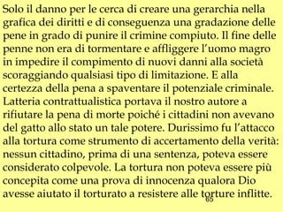 Solo il danno per le cerca di creare una gerarchia nella
grafica dei diritti e di conseguenza una gradazione delle
pene in grado di punire il crimine compiuto. Il fine delle
penne non era di tormentare e affliggere l’uomo magro
in impedire il compimento di nuovi danni alla società
scoraggiando qualsiasi tipo di limitazione. E alla
certezza della pena a spaventare il potenziale criminale.
Latteria contrattualistica portava il nostro autore a
rifiutare la pena di morte poiché i cittadini non avevano
del gatto allo stato un tale potere. Durissimo fu l’attacco
alla tortura come strumento di accertamento della verità:
nessun cittadino, prima di una sentenza, poteva essere
considerato colpevole. La tortura non poteva essere più
concepita come una prova di innocenza qualora Dio
avesse aiutato il torturato a resistere alle torture inflitte.
                                              65
 