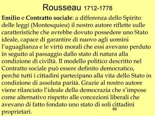 Rousseau 1712-1778
Emilio e Contratto sociale: a differenza dello Spirito
delle leggi (Montesquieu) il nostro autore riflette sulle
caratteristiche che avrebbe dovuto possedere uno Stato
ideale, capace di garantire di nuovo agli uomini
l’uguaglianza e le virtù morali che essi avevano perduto
in seguito al passaggio dallo stato di natura alla
condizione di civiltà. Il modello politico descritto nel
Contratto sociale può essere definito democratico,
perché tutti i cittadini partecipano alla vita dello Stato in
condizione di assoluta parità. Grazie al nostro autore
viene rilanciato l’ideale della democrazia che s’impose
come alternativo rispetto alle concezioni liberali che
avevano di fatto fondato uno stato di soli cittadini
                                             66
proprietari.
 