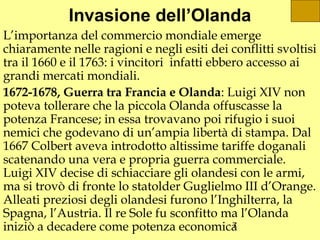 Invasione dell’Olanda
L’importanza del commercio mondiale emerge
chiaramente nelle ragioni e negli esiti dei conflitti svoltisi
tra il 1660 e il 1763: i vincitori infatti ebbero accesso ai
grandi mercati mondiali.
1672-1678, Guerra tra Francia e Olanda: Luigi XIV non
poteva tollerare che la piccola Olanda offuscasse la
potenza Francese; in essa trovavano poi rifugio i suoi
nemici che godevano di un’ampia libertà di stampa. Dal
1667 Colbert aveva introdotto altissime tariffe doganali
scatenando una vera e propria guerra commerciale.
Luigi XIV decise di schiacciare gli olandesi con le armi,
ma si trovò di fronte lo statolder Guglielmo III d’Orange.
Alleati preziosi degli olandesi furono l’Inghilterra, la
Spagna, l’Austria. Il re Sole fu sconfitto ma l’Olanda
iniziò a decadere come potenza economica       7
 