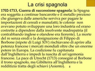 La crisi spagnola
1702-1713, Guerra di successione spagnola: la Spagna
era soggetta a continue bancarotte e il metallo prezioso
che giungeva dalle americhe serviva per pagare le
importazioni di cereali e manufatti; le colonie non
avevano potuto sviluppare una loro industria ed erano
costrette a dipendere dalla insolvente madrepatria (il
contrabbando inglese e olandese era fiorente). La morte
del re senza eredi e la designazione di Filippo di
Borbone (nipote di Luigi XIV) rischiavano di aprire alla
potenza francese i mercati mondiali oltre che un enorme
potere in Europa. La coalizione fu capitanata
dall’Inghilterra e impedì la nascita di un’egemonia
francese. La pace di Utrecht (1713) consegnò al Borbone
il trono spagnolo, ma Gibilterra all’Inghilterra e la
redditizia tratta degli schiavi (Asiento). 8
 