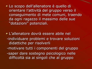 Lo scopo dell’allenatore è quello di
orientare l’attività del gruppo verso il
conseguimento di mete comuni, traendo
da ogni ragazzo il massimo delle sue
“dotazioni” potenziali.
L’allenatore dovrà essere abile nel
-individuare problemi e trovare soluzioni
didattiche per risolverli
-motivare tutti i componenti del gruppo
-saper dare sostegno psicologico nelle
difficoltà sia ai singoli che al gruppo
 