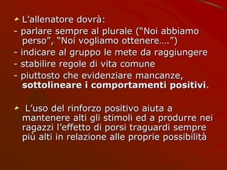 L’allenatore dovrà:
- parlare sempre al plurale (“Noi abbiamo
perso”, “Noi vogliamo ottenere….”)
- indicare al gruppo le mete da raggiungere
- stabilire regole di vita comune
- piuttosto che evidenziare mancanze,
sottolineare i comportamenti positivi.
L’uso del rinforzo positivo aiuta a
mantenere alti gli stimoli ed a produrre nei
ragazzi l’effetto di porsi traguardi sempre
più alti in relazione alle proprie possibilità
 
