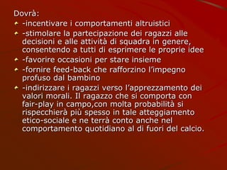 Dovrà:
-incentivare i comportamenti altruistici
-stimolare la partecipazione dei ragazzi alle
decisioni e alle attività di squadra in genere,
consentendo a tutti di esprimere le proprie idee
-favorire occasioni per stare insieme
-fornire feed-back che rafforzino l’impegno
profuso dal bambino
-indirizzare i ragazzi verso l’apprezzamento dei
valori morali. Il ragazzo che si comporta con
fair-play in campo,con molta probabilità si
rispecchierà più spesso in tale atteggiamento
etico-sociale e ne terrà conto anche nel
comportamento quotidiano al di fuori del calcio.
 