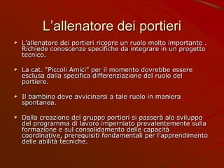 L’allenatore dei portieri
L’allenatore dei portieri ricopre un ruolo molto importante .
Richiede conoscenze specifiche da integrare in un progetto
tecnico.
La cat. “Piccoli Amici” per il momento dovrebbe essere
esclusa dalla specifica differenziazione del ruolo del
portiere.
Il bambino deve avvicinarsi a tale ruolo in maniera
spontanea.
Dalla creazione del gruppo portieri si passerà alo sviluppo
del programma di lavoro imperniato prevalentemente sulla
formazione e sul consolidamento delle capacità
coordinative, prerequisiti fondamentali per l’apprendimento
delle abilità tecniche.
 