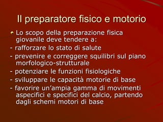 Il preparatore fisico e motorio
Lo scopo della preparazione fisica
giovanile deve tendere a:
- rafforzare lo stato di salute
- prevenire e correggere squilibri sul piano
morfologico-strutturale
- potenziare le funzioni fisiologiche
- sviluppare le capacità motorie di base
- favorire un’ampia gamma di movimenti
aspecifici e specifici del calcio, partendo
dagli schemi motori di base
 