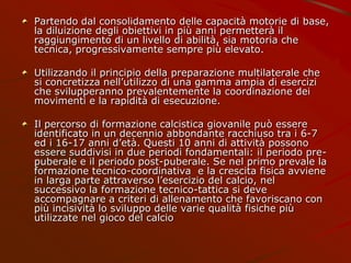 Partendo dal consolidamento delle capacità motorie di base,
la diluizione degli obiettivi in più anni permetterà il
raggiungimento di un livello di abilità, sia motoria che
tecnica, progressivamente sempre più elevato.
Utilizzando il principio della preparazione multilaterale che
si concretizza nell’utilizzo di una gamma ampia di esercizi
che svilupperanno prevalentemente la coordinazione dei
movimenti e la rapidità di esecuzione.
Il percorso di formazione calcistica giovanile può essere
identificato in un decennio abbondante racchiuso tra i 6-7
ed i 16-17 anni d’età. Questi 10 anni di attività possono
essere suddivisi in due periodi fondamentali: il periodo pre-
puberale e il periodo post-puberale. Se nel primo prevale la
formazione tecnico-coordinativa e la crescita fisica avviene
in larga parte attraverso l’esercizio del calcio, nel
successivo la formazione tecnico-tattica si deve
accompagnare a criteri di allenamento che favoriscano con
più incisività lo sviluppo delle varie qualità fisiche più
utilizzate nel gioco del calcio
 