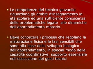 Le competenze del tecnico giovanile
riguardano gli ambiti d’insegnamento in
età scolare ed una sufficiente conoscenza
delle problematiche legate alle dinamiche
dell’apprendimento motorio.
Deve conoscere i processi che regolano la
maturazione fisica e le fasi sensibili che
sono alla base dello sviluppo biologico
dell’apprendimento, in special modo delle
capacità coordinative, supporto essenziale
nell’esecuzione dei gesti tecnici
 
