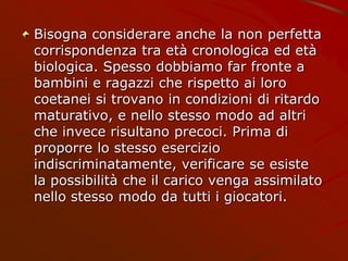 Bisogna considerare anche la non perfetta
corrispondenza tra età cronologica ed età
biologica. Spesso dobbiamo far fronte a
bambini e ragazzi che rispetto ai loro
coetanei si trovano in condizioni di ritardo
maturativo, e nello stesso modo ad altri
che invece risultano precoci. Prima di
proporre lo stesso esercizio
indiscriminatamente, verificare se esiste
la possibilità che il carico venga assimilato
nello stesso modo da tutti i giocatori.
 
