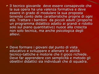 Il tecnico giovanile deve essere consapevole che
la sua opera ha una valenza formativa e deve
essere in grado di modulare la sua proposta
tenendo conto delle caratteristiche proprie di ogni
età. Trattare i bambini da piccoli adulti (proporre
un programma didattico adatto ai grandi e ridotto
solo sul piano quantitativo) nuoce alla crescita
non solo tecnica, ma anche psicologica degli
allievi.
Deve formare i giovani dal punto di vista
educativo e sviluppare e allenare le abilità
tecnico-tattiche e motorie che il gioco richiede.
Deve far apprendere con semplicità e metodo gli
obiettivi didattici sia individuali che di squadra.
 