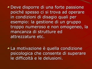 Deve disporre di una forte passione
poiché spesso ci si trova ad operare
in condizioni di disagio quali per
esempio: la gestione di un gruppo
troppo numeroso e non omogeneo, la
mancanza di strutture ed
attrezzature etc.
La motivazione è quella condizione
psicologica che consente di superare
le difficoltà e le delusioni.
 