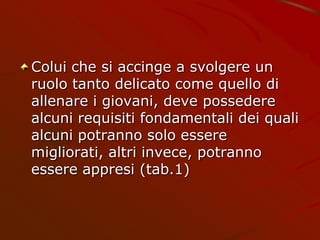 Colui che si accinge a svolgere un
ruolo tanto delicato come quello di
allenare i giovani, deve possedere
alcuni requisiti fondamentali dei quali
alcuni potranno solo essere
migliorati, altri invece, potranno
essere appresi (tab.1)
 
