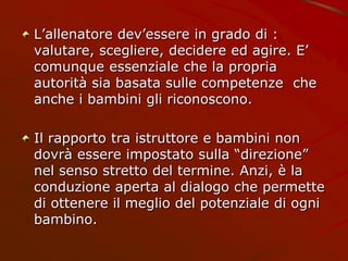 L’allenatore dev’essere in grado di :
valutare, scegliere, decidere ed agire. E’
comunque essenziale che la propria
autorità sia basata sulle competenze che
anche i bambini gli riconoscono.
Il rapporto tra istruttore e bambini non
dovrà essere impostato sulla “direzione”
nel senso stretto del termine. Anzi, è la
conduzione aperta al dialogo che permette
di ottenere il meglio del potenziale di ogni
bambino.
 