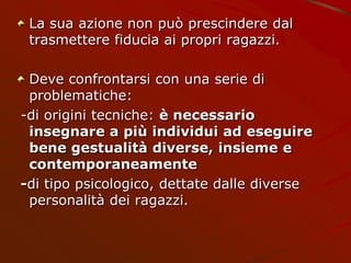 La sua azione non può prescindere dal
trasmettere fiducia ai propri ragazzi.
Deve confrontarsi con una serie di
problematiche:
-di origini tecniche: è necessario
insegnare a più individui ad eseguire
bene gestualità diverse, insieme e
contemporaneamente
-di tipo psicologico, dettate dalle diverse
personalità dei ragazzi.
 