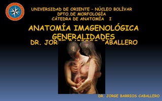 UNIVERSIDAD DE ORIENTE – NÚCLEO BOLÍVAR
          DPTO.DE MORFOLOGÍA
        CÁTEDRA DE ANATOMÍA I

ANATOMÍA IMAGENOLÓGICA
    GENERALIDADES
DR. JORGE BARRIOS CABALLERO




                         DR. JORGE BARRIOS CABALLERO
 