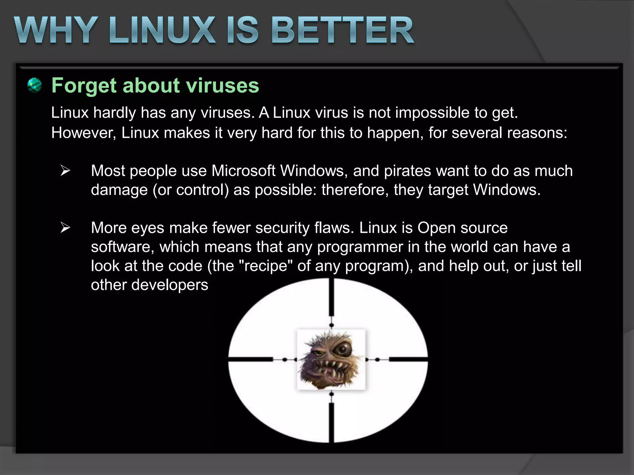 Forget about viruses
Linux hardly has any viruses. A Linux virus is not impossible to get.
However, Linux makes it very hard for this to happen, for several reasons:

    Most people use Microsoft Windows, and pirates want to do as much
     damage (or control) as possible: therefore, they target Windows.

    More eyes make fewer security flaws. Linux is Open source
     software, which means that any programmer in the world can have a
     look at the code (the "recipe" of any program), and help out, or just tell
     other developers
 