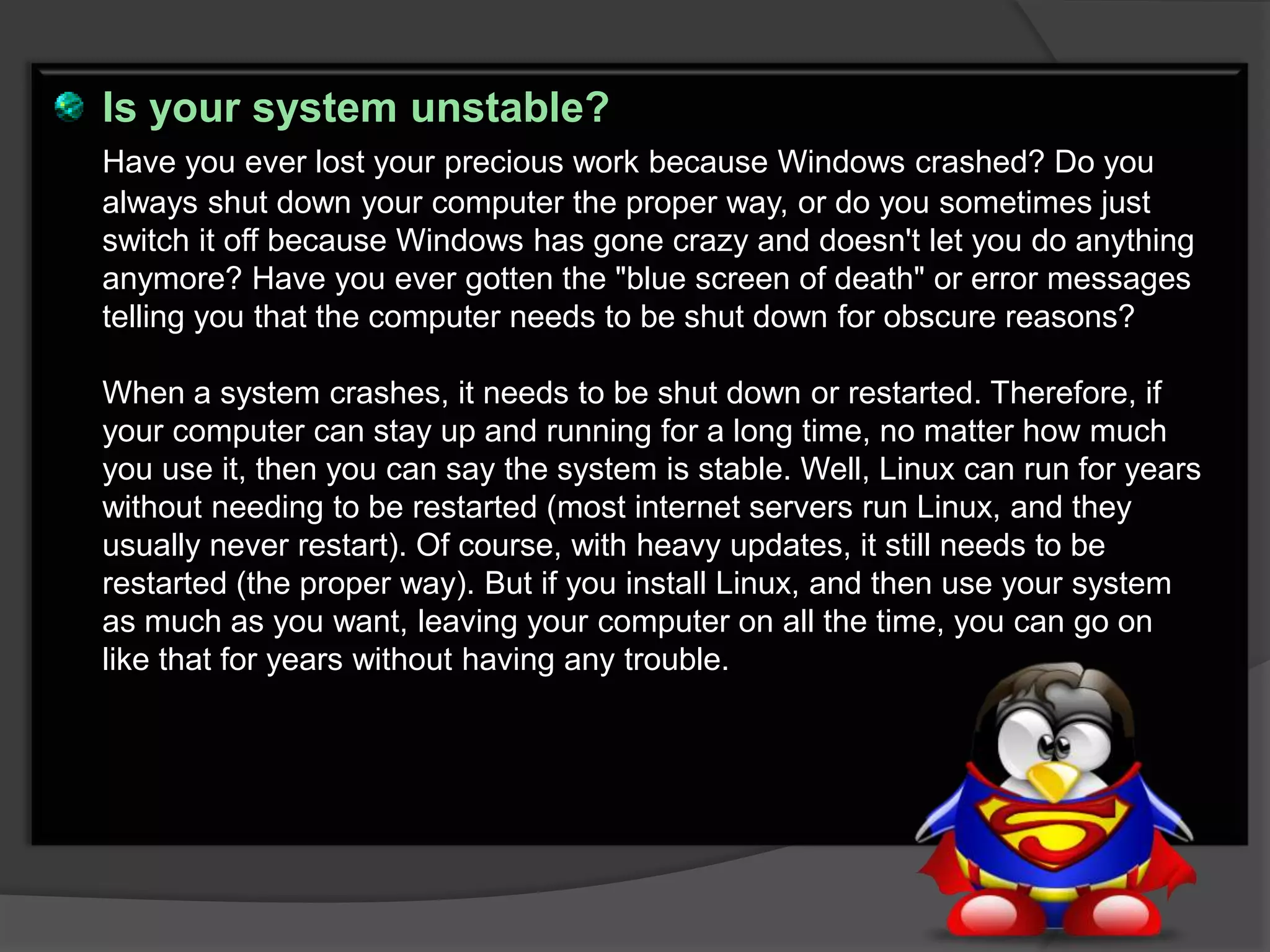 Is your system unstable?
Have you ever lost your precious work because Windows crashed? Do you
always shut down your computer the proper way, or do you sometimes just
switch it off because Windows has gone crazy and doesn't let you do anything
anymore? Have you ever gotten the "blue screen of death" or error messages
telling you that the computer needs to be shut down for obscure reasons?

When a system crashes, it needs to be shut down or restarted. Therefore, if
your computer can stay up and running for a long time, no matter how much
you use it, then you can say the system is stable. Well, Linux can run for years
without needing to be restarted (most internet servers run Linux, and they
usually never restart). Of course, with heavy updates, it still needs to be
restarted (the proper way). But if you install Linux, and then use your system
as much as you want, leaving your computer on all the time, you can go on
like that for years without having any trouble.
 