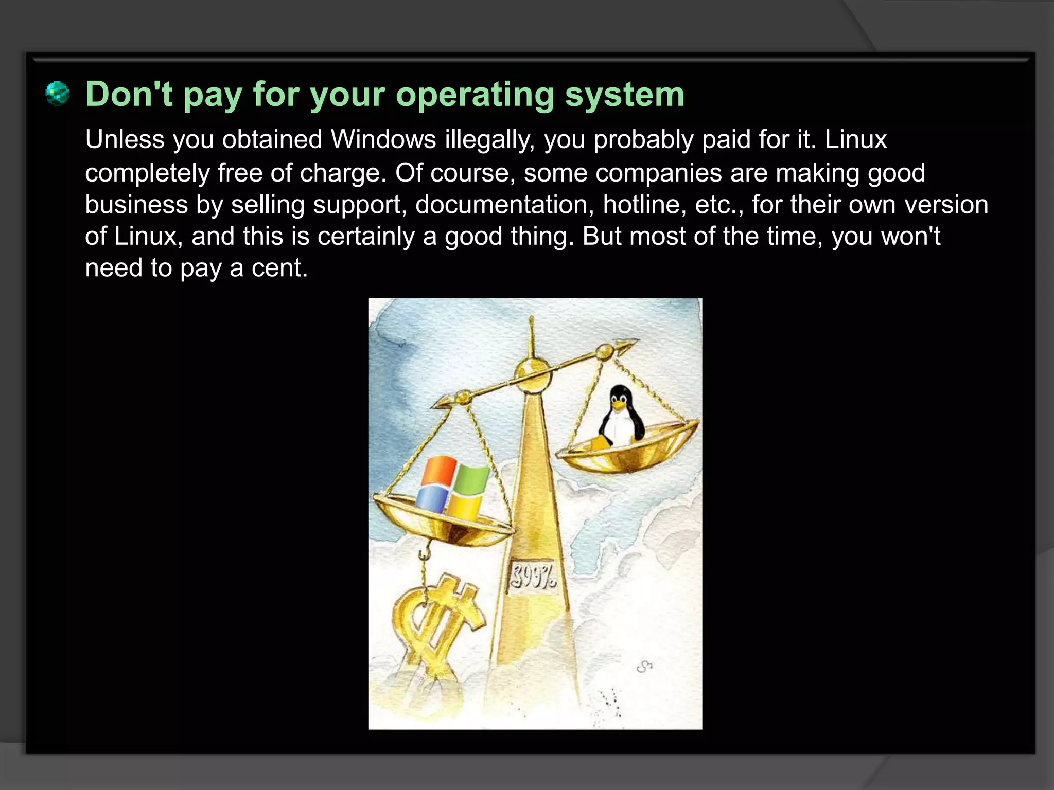 Don't pay for your operating system
Unless you obtained Windows illegally, you probably paid for it. Linux
completely free of charge. Of course, some companies are making good
business by selling support, documentation, hotline, etc., for their own version
of Linux, and this is certainly a good thing. But most of the time, you won't
need to pay a cent.
 