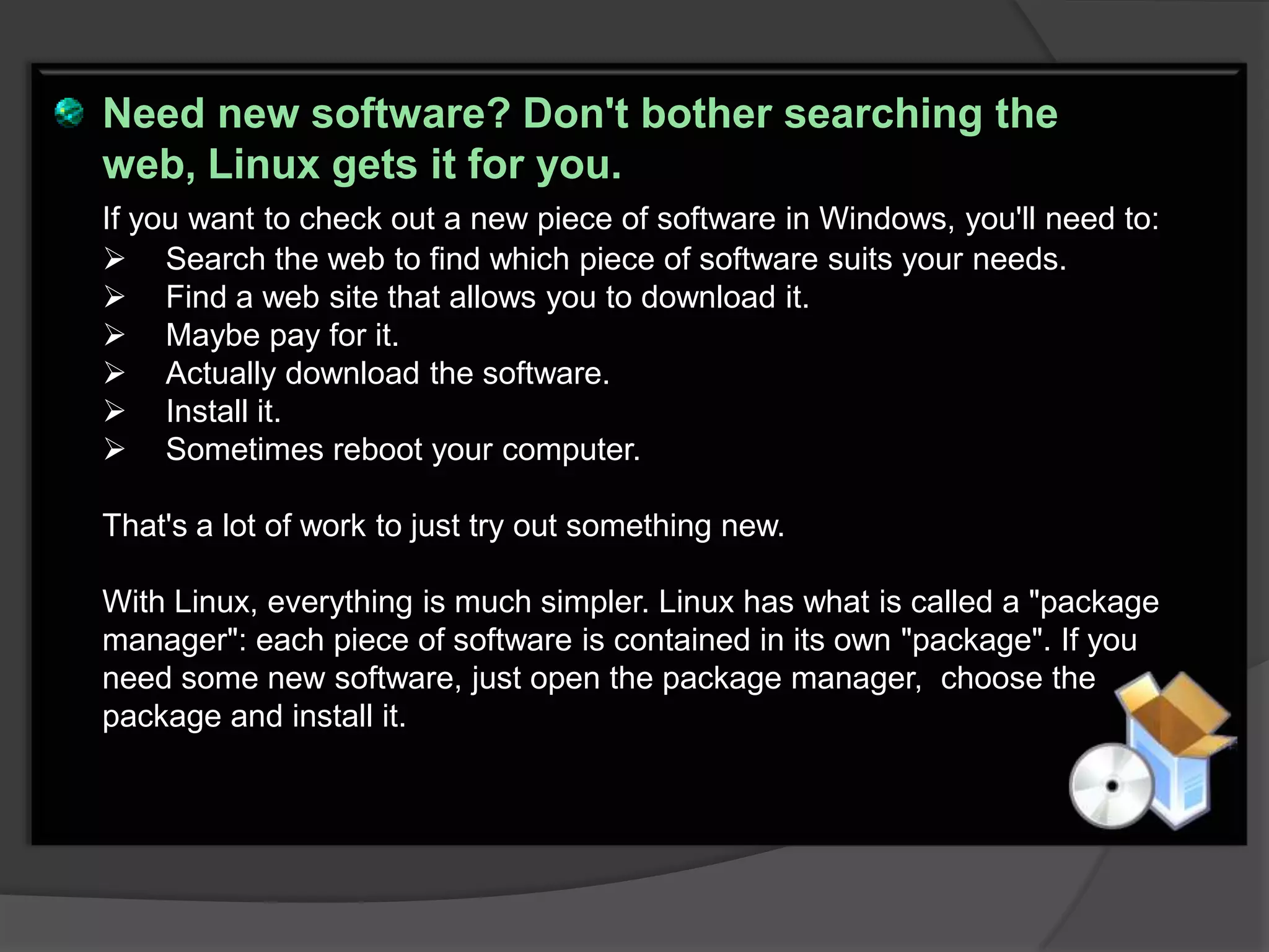 Need new software? Don't bother searching the
web, Linux gets it for you.
If you want to check out a new piece of software in Windows, you'll need to:
 Search the web to find which piece of software suits your needs.
 Find a web site that allows you to download it.
 Maybe pay for it.
 Actually download the software.
 Install it.
 Sometimes reboot your computer.

That's a lot of work to just try out something new.

With Linux, everything is much simpler. Linux has what is called a "package
manager": each piece of software is contained in its own "package". If you
need some new software, just open the package manager, choose the
package and install it.
 